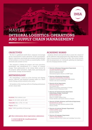 MASTER 
INTEGRAL LOGISTICS: OPERATIONS 
AND SUPPLY CHAIN MANAGEMENT 
objeCtivEs 
We live in a globalized world where companies increasingly 
opt for centralization in their operations. In this environment, 
logistics, operations, purchasing, procurement and distribution 
of their products or services become an essential pillar of diffe-rentiation 
and customer service. 
This program is looking for prepare and train executives, 
businessmen and entrepreneurs in a context of constant 
change. Train professionals in the various fields covered by 
the program: global operations, supply chain, purchasing and 
procurement, storage and distribution. 
metHodoloGY 
The methodology is based on active learning and ongoing 
practice. Effective and beneficial training comes as a direct 
result of being actively involved in the course. 
All members of the teaching staff are all leading professionals 
in their chosen field. 
ACADEMIC BOARD 
Academic advisors meet periodically to review the contents of 
all the different study programmes thas INSA Business, Marke-ting 
& Communication School has to offer. This review ensures 
that our programmes are continually updating and adapting to 
the ever changing business world. 
Duration: One academic year 
Dates: Oct 20, 2014 - Jul 20, 2015 
Timetable: Mon. to Thu. 19 - 22h 
Degree: Master 
Price: 7100€ (possibility of financing) 
More information about registration / admissions: 
T. (+34) 93 280 66 96 / insa@insaweb.net 
www.insaweb.net 
• Director of Business Management Department 
Villanova Sanfeliu, Jordi 
Operations Direction (ESADE) 
Directive Programme (IESE) 
International Logistics Director at SOMFY Spain 
• Director of Marketing Department 
Trallero Santamaria, Elizabeth 
Graduate in Economics of Enterprise, MBA (ESADE). 
Teacher in the area of marketing 
• Director of Law Department 
Sánchez García, Ángel 
Law Graduate (UB) 
Diploma in European Communities at Foreign 
Ministry School of Diplomacy AA.EE. 
• Director of Communication Department 
(Advertising, Design, Creativity) 
Marín PEDRERO, Pere 
Fine Arts Graduate (UB) 
Master in Graphic Design in Paris 
Founder Member and Creative Director at Hozycia 
• Director of Public Relations and Protocol Department 
Molina Batlle, David 
Advertising and Public Relations graduate (UAB). 
Director of INSA 
• Director of Assistant Manager Department 
Jurado Gómez, Lucía 
Assistant Manager (INSA) 
Executive Assistant 
• Director of Languages Department 
Adán Civera, Marisol 
Language certificates form Oxford and Cambridge Universitites 
 