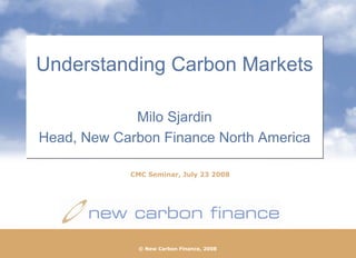 Understanding Carbon Markets

             Milo Sjardin
Head, New Carbon Finance North America

            CMC Seminar, July 23 2008




              © New Carbon Finance, 2008
                © New Carbon Finance, 2008
 