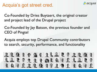 Acquia’s got street cred. Co-Founded by Dries Buytaert, the original creator and project lead of the Drupal project Co-Founded by Jay Batson, the previous founder and CEO of Pingtel Acquia employs top Drupal Community contributors to search, security, performance, and functionality 