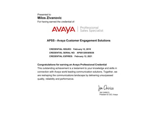 Presented to
Milos Zivanovic
For having earned the credential of:
APSS - Avaya Customer Engagement Solutions
CREDENTIAL ISSUED: February 12, 2019
CREDENTIAL SERIAL NO: APSS1200385638
CREDENTIAL EXPIRES: February 12, 2021
Congratulations for earning an Avaya Professional Credential
This outstanding achievement is a testament to your knowledge and skills in
connection with Avaya world leading communication solutions. Together, we
are reshaping the communications landscape by delivering unsurpassed
quality, reliability and performance.
 