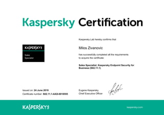 Sales
Specialist
Issued on: 24 June 2019
Certificate number: S02.11.1-AAS-0018555
Kaspersky Lab hereby confirms that
Milos Zivanovic
has successfully completed all the requirements
to acquire the certificate:
Sales Specialist: Kaspersky Endpoint Security for
Business (S02.11.1)
Eugene Kaspersky,
Chief Executive Officer
 