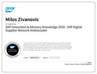 SAP Innovation & Advisory Knowledge 2020 - SAP Digital
Supplier Network Ambassador
2023-02-12
Verify:
https://www.credly.com/go/H8AgDNL1
Milos Zivanovic
Learner is able to pitch the SAP Digital Supplier Network as part of the Intelligent
Enterprise Story to a customer specific situation. Furthermore, the learner has
attained knowledge how to transform the S4 sales cycle by expanding the digital
core messaging to include digital collaboration of trading partners to differentiate
from competition (other ERP competitors do not have the same story). "PLEASE
NOTE: this badge is available to SAP Partners"
Powered by TCPDF (www.tcpdf.org)
 