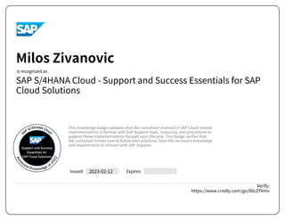 SAP S/4HANA Cloud - Support and Success Essentials for SAP
Cloud Solutions
2023-02-12
Verify:
https://www.credly.com/go/06cZYVmv
Milos Zivanovic
This knowledge badge validates that the consultant involved in SAP Cloud related
implementations is familiar with SAP Support tools, resources, and procedures to
support these implementations through each lifecycle. This badge verifies that
the consultant knows how to follow best practices, have the necessary knowledge
and requirements to interact with SAP Support.
Powered by TCPDF (www.tcpdf.org)
 