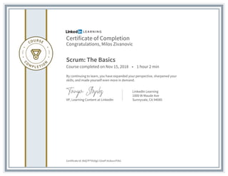 Certificate of Completion
Congratulations, Milos Zivanovic
Scrum: The Basics
Course completed on Nov 15, 2018 • 1 hour 2 min
By continuing to learn, you have expanded your perspective, sharpened your
skills, and made yourself even more in demand.
VP, Learning Content at LinkedIn
LinkedIn Learning
1000 W Maude Ave
Sunnyvale, CA 94085
Certificate Id: AbQ7P7VU0g2-52xePJ4J6uvcP2k2
 