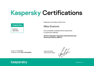 kaspersky.com
Issued on: 31 July 2019
Certificate number: 080.01-AAS-0023904
Kaspersky Lab hereby confirms that
Milos Zivanovic
has successfully completed all the requirements
to acquire the certificate:
Solution Specialist: Kaspersky Automated Security
Awareness Platform (080.01)
Eugene Kaspersky,
Chief Executive Officer
 