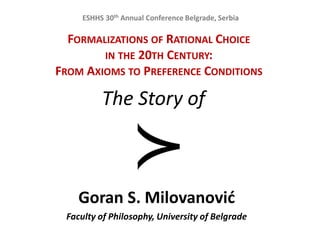 FORMALIZATIONS OF RATIONAL CHOICE
IN THE 20TH CENTURY:
FROM AXIOMS TO PREFERENCE CONDITIONS
The Story of
Goran S. Milovanovid
Faculty of Philosophy, University of Belgrade
ESHHS 30th Annual Conference Belgrade, Serbia
 