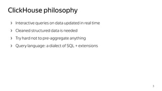 › Interactive queries on data updated in real time
› Cleaned structured data is needed
› Try hard not to pre-aggregate anything
› Query language: a dialect of SQL + extensions
ClickHouse philosophy
3
 