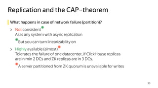 What happens in case of network failure (partition)?
› Not consistent
❋
 
As is any system with async replication
❋
But you can turn linearizability on
› Highly available (almost)
❋
 
Tolerates the failure of one datacenter, if ClickHouse replicas 
are in min 2 DCs and ZK replicas are in 3 DCs.
❋
A server partitioned from ZK quorum is unavailable for writes
Replication and the CAP–theorem
30
 