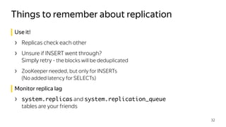 Use it!
› Replicas check each other
› Unsure if INSERT went through? 
Simply retry - the blocks will be deduplicated
› ZooKeeper needed, but only for INSERTs  
(No added latency for SELECTs)
Monitor replica lag
› system.replicas and system.replication_queue
tables are your friends
Things to remember about replication
32
 