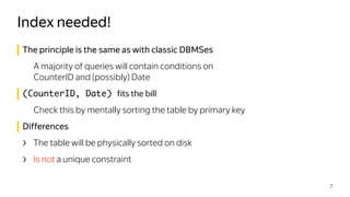 The principle is the same as with classic DBMSes
A majority of queries will contain conditions on 
CounterID and (possibly) Date
(CounterID, Date) fits the bill
Check this by mentally sorting the table by primary key
Differences
› The table will be physically sorted on disk
› Is not a unique constraint
Index needed!
7
 