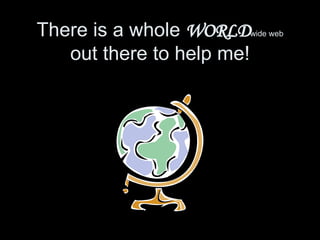 There is a whole  WORLD wide web  out there to help me! 