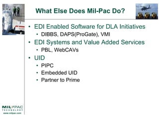 EDI Enabled Software for DLA Initiatives DIBBS, DAPS(ProGate), VMI EDI Systems and Value Added Services PBL, WebCAVs UID PIPC Embedded UID Partner to Prime What Else Does Mil-Pac Do? 