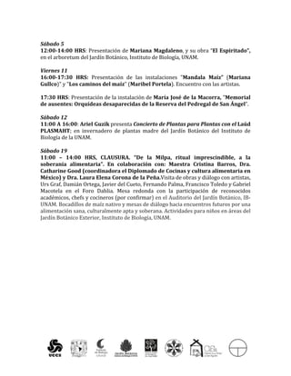  
	
  
Sábado	
  5	
  	
  
12:00-­‐14:00	
  HRS:	
  Presentación	
  de	
  Mariana	
  Magdaleno,	
  y	
  su	
  obra	
  “El	
  Espiritado”,	
  
en	
  el	
  arboretum	
  del	
  Jardín	
  Botánico,	
  Instituto	
  de	
  Biología,	
  UNAM.	
  
	
  
Viernes	
  11	
  	
  
16:00-­‐17:30	
   HRS:	
   Presentación	
   de	
   las	
   instalaciones	
   "Mandala	
   Maíz”	
   (Mariana	
  
Gullco)"	
  y	
  "Los	
  caminos	
  del	
  maíz"	
  (Maribel	
  Portela).	
  Encuentro	
  con	
  las	
  artistas.	
  
	
  
17:30	
  HRS:	
  Presentación	
  de	
  la	
  instalación	
  de	
  María	
  José	
  de	
  la	
  Macorra,	
  "Memorial	
  
de	
  ausentes:	
  Orquídeas	
  desaparecidas	
  de	
  la	
  Reserva	
  del	
  Pedregal	
  de	
  San	
  Ángel”.	
  
	
  
Sábado	
  12	
  
11:00	
  A	
  16:00:	
  Ariel	
  Guzik	
  presenta	
  Concierto	
  de	
  Plantas	
  para	
  Plantas	
  con	
  el	
  Laúd	
  
PLASMAHT;	
   en	
   invernadero	
   de	
   plantas	
   madre	
   del	
   Jardín	
   Botánico	
   del	
   Instituto	
   de	
  
Biología	
  de	
  la	
  UNAM.	
  
	
  
Sábado	
  19	
  	
  
11:00	
   –	
   14:00	
   HRS,	
   CLAUSURA.	
   “De	
   la	
   Milpa,	
   ritual	
   imprescindible,	
   a	
   la	
  
soberanía	
   alimentaria”.	
   En	
   colaboración	
   con:	
   Maestra	
   Cristina	
   Barros,	
   Dra.	
  
Catharine	
  Good	
  (coordinadora	
  el	
  Diplomado	
  de	
  Cocinas	
  y	
  cultura	
  alimentaria	
  en	
  
México)	
  y	
  Dra.	
  Laura	
  Elena	
  Corona	
  de	
  la	
  Peña.Visita	
  de	
  obras	
  y	
  diálogo	
  con	
  artistas,	
  
Urs	
  Graf,	
  Damián	
  Ortega,	
  Javier	
  del	
  Cueto,	
  Fernando	
  Palma,	
  Francisco	
  Toledo	
  y	
  Gabriel	
  
Macotela	
   en	
   el	
   Foro	
   Dahlia.	
   Mesa	
   redonda	
   con	
   la	
   participación	
   de	
   reconocidos	
  
académicos,	
  chefs	
  y	
  cocineros	
  (por	
  confirmar)	
  en	
  el	
  Auditorio	
  del	
  Jardín	
  Botánico,	
  IB-­‐
UNAM.	
  Bocadillos	
  de	
  maíz	
  nativo	
  y	
  mesas	
  de	
  diálogo	
  hacia	
  encuentros	
  futuros	
  por	
  una	
  
alimentación	
  sana,	
  culturalmente	
  apta	
  y	
  soberana.	
  Actividades	
  para	
  niños	
  en	
  áreas	
  del	
  
Jardín	
  Botánico	
  Exterior,	
  Instituto	
  de	
  Biología,	
  UNAM.	
  
 