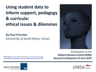 Presentation at the
Milpark Business School (MBS)
Research Colloquium 25 June 2016
Image credit: Image compiled and adapted from an image retrieved from-
https://pixabay.com/en/binary-code-man-display-dummy-face-1327498/
Using student data to
inform support, pedagogy
& curricula:
ethical issues & dilemmas
By Paul Prinsloo
(University of South Africa, Unisa)
 
