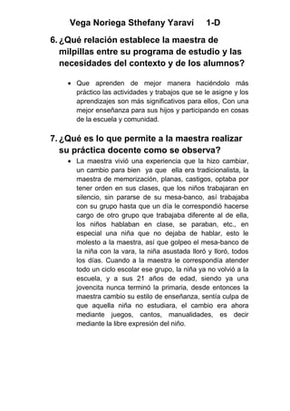 Vega Noriega Sthefany Yaraví                 1-D
6. ¿Qué relación establece la maestra de
   milpillas entre su programa de estudio y las
   necesidades del contexto y de los alumnos?

      Que aprenden de mejor manera haciéndolo más
      práctico las actividades y trabajos que se le asigne y los
      aprendizajes son más significativos para ellos, Con una
      mejor enseñanza para sus hijos y participando en cosas
      de la escuela y comunidad.

7. ¿Qué es lo que permite a la maestra realizar
   su práctica docente como se observa?
      La maestra vivió una experiencia que la hizo cambiar,
      un cambio para bien ya que ella era tradicionalista, la
      maestra de memorización, planas, castigos, optaba por
      tener orden en sus clases, que los niños trabajaran en
      silencio, sin pararse de su mesa-banco, así trabajaba
      con su grupo hasta que un día le correspondió hacerse
      cargo de otro grupo que trabajaba diferente al de ella,
      los niños hablaban en clase, se paraban, etc., en
      especial una niña que no dejaba de hablar, esto le
      molesto a la maestra, así que golpeo el mesa-banco de
      la niña con la vara, la niña asustada lloró y lloró, todos
      los días. Cuando a la maestra le correspondía atender
      todo un ciclo escolar ese grupo, la niña ya no volvió a la
      escuela, y a sus 21 años de edad, siendo ya una
      jovencita nunca terminó la primaria, desde entonces la
      maestra cambio su estilo de enseñanza, sentía culpa de
      que aquella niña no estudiara, el cambio era ahora
      mediante juegos, cantos, manualidades, es decir
      mediante la libre expresión del niño.
 