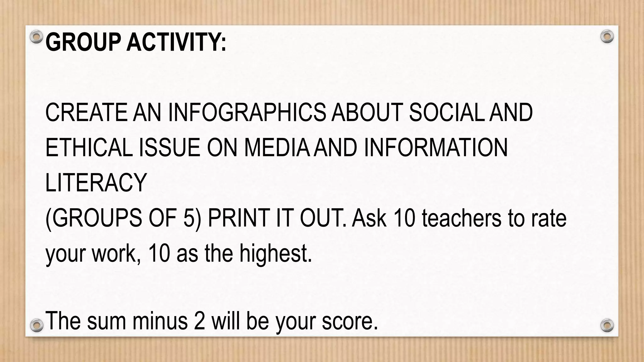 GROUP ACTIVITY:
CREATE AN INFOGRAPHICS ABOUT SOCIALAND
ETHICAL ISSUE ON MEDIAAND INFORMATION
LITERACY
(GROUPS OF 5) PRINT IT OUT. Ask 10 teachers to rate
your work, 10 as the highest.
The sum minus 2 will be your score.
 
