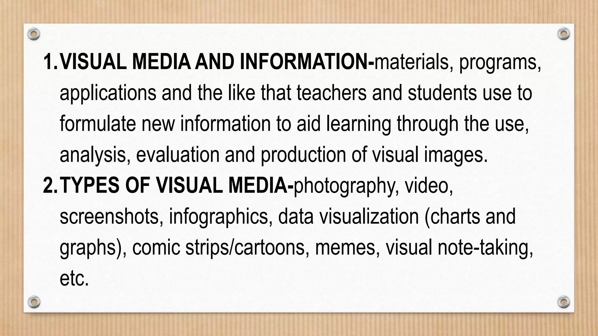 1.VISUAL MEDIA AND INFORMATION-materials, programs,
applications and the like that teachers and students use to
formulate new information to aid learning through the use,
analysis, evaluation and production of visual images.
2.TYPES OF VISUAL MEDIA-photography, video,
screenshots, infographics, data visualization (charts and
graphs), comic strips/cartoons, memes, visual note-taking,
etc.
 