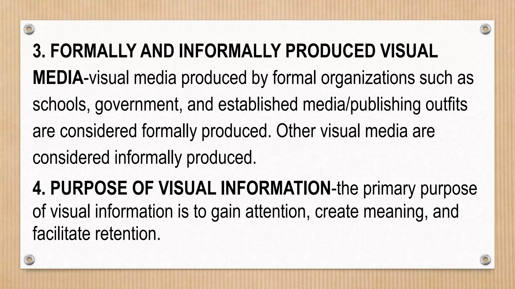 3. FORMALLY AND INFORMALLY PRODUCED VISUAL
MEDIA-visual media produced by formal organizations such as
schools, government, and established media/publishing outfits
are considered formally produced. Other visual media are
considered informally produced.
4. PURPOSE OF VISUAL INFORMATION-the primary purpose
of visual information is to gain attention, create meaning, and
facilitate retention.
 