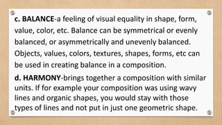 c. BALANCE-a feeling of visual equality in shape, form,
value, color, etc. Balance can be symmetrical or evenly
balanced, or asymmetrically and unevenly balanced.
Objects, values, colors, textures, shapes, forms, etc can
be used in creating balance in a composition.
d. HARMONY-brings together a composition with similar
units. If for example your composition was using wavy
lines and organic shapes, you would stay with those
types of lines and not put in just one geometric shape.
 