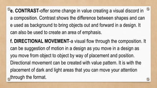 e. CONTRAST-offer some change in value creating a visual discord in
a composition. Contrast shows the difference between shapes and can
e used as background to bring objects out and forward in a design. It
can also be used to create an area of emphasis.
f. DIRECTIONAL MOVEMENT-a visual flow through the composition. It
can be suggestion of motion in a design as you move in a design as
you move from object to object by way of placement and position.
Directional movement can be created with value pattern. It is with the
placement of dark and light areas that you can move your attention
through the format.
 
