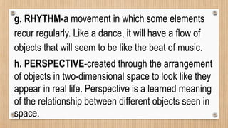g. RHYTHM-a movement in which some elements
recur regularly. Like a dance, it will have a flow of
objects that will seem to be like the beat of music.
h. PERSPECTIVE-created through the arrangement
of objects in two-dimensional space to look like they
appear in real life. Perspective is a learned meaning
of the relationship between different objects seen in
space.
 