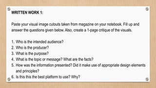 WRITTEN WORK 1:
Paste your visual image cutouts taken from magazine on your notebook. Fill up and
answer the questions given below. Also, create a 1-page critique of the visuals.
1. Who is the intended audience?
2. Who is the producer?
3. What is the purpose?
4. What is the topic or message? What are the facts?
5. How was the information presented? Did it make use of appropriate design elements
and principles?
6. Is this this the best platform to use? Why?
 