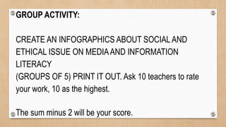 GROUP ACTIVITY:
CREATE AN INFOGRAPHICS ABOUT SOCIALAND
ETHICAL ISSUE ON MEDIAAND INFORMATION
LITERACY
(GROUPS OF 5) PRINT IT OUT. Ask 10 teachers to rate
your work, 10 as the highest.
The sum minus 2 will be your score.
 