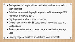  Forty percent of people will respond better to visual information
than plain text.
 Publishers who use info graphics grow in traffic an average 12%
more than those who don’t.
 Eighty percent of what is seen is retained.
 Conversions increase by 86 percent when videos are used in a
landing page.
 Twenty percent of words on a web page is read by the average
user.
 Landing pages with videos are 40 times more shareable.
 