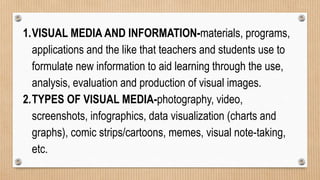 1.VISUAL MEDIA AND INFORMATION-materials, programs,
applications and the like that teachers and students use to
formulate new information to aid learning through the use,
analysis, evaluation and production of visual images.
2.TYPES OF VISUAL MEDIA-photography, video,
screenshots, infographics, data visualization (charts and
graphs), comic strips/cartoons, memes, visual note-taking,
etc.
 