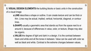 5. VISUAL DESIGN ELEMENTS-the building blocks or basic units in the construction
of a visual image
a.LINE-describes a shape or outline. It can create texture and can be thick or
thin. Lines may be actual, implied, vertical, horizontal, diagonal, or contour
lines.
b.SHAPE-usually a geometric area that stands out from the space next to or
around it, because of differences in value, color, or texture. Shape may also
be organic.
c.VALUE-the degree of light and dark in a design. It is the contrast between
black and white and all the tones in between. Value can be used with color as
well as black and white. Contrast is the extreme changes between values.
 