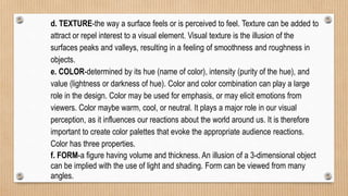 d. TEXTURE-the way a surface feels or is perceived to feel. Texture can be added to
attract or repel interest to a visual element. Visual texture is the illusion of the
surfaces peaks and valleys, resulting in a feeling of smoothness and roughness in
objects.
e. COLOR-determined by its hue (name of color), intensity (purity of the hue), and
value (lightness or darkness of hue). Color and color combination can play a large
role in the design. Color may be used for emphasis, or may elicit emotions from
viewers. Color maybe warm, cool, or neutral. It plays a major role in our visual
perception, as it influences our reactions about the world around us. It is therefore
important to create color palettes that evoke the appropriate audience reactions.
Color has three properties.
f. FORM-a figure having volume and thickness. An illusion of a 3-dimensional object
can be implied with the use of light and shading. Form can be viewed from many
angles.
 
