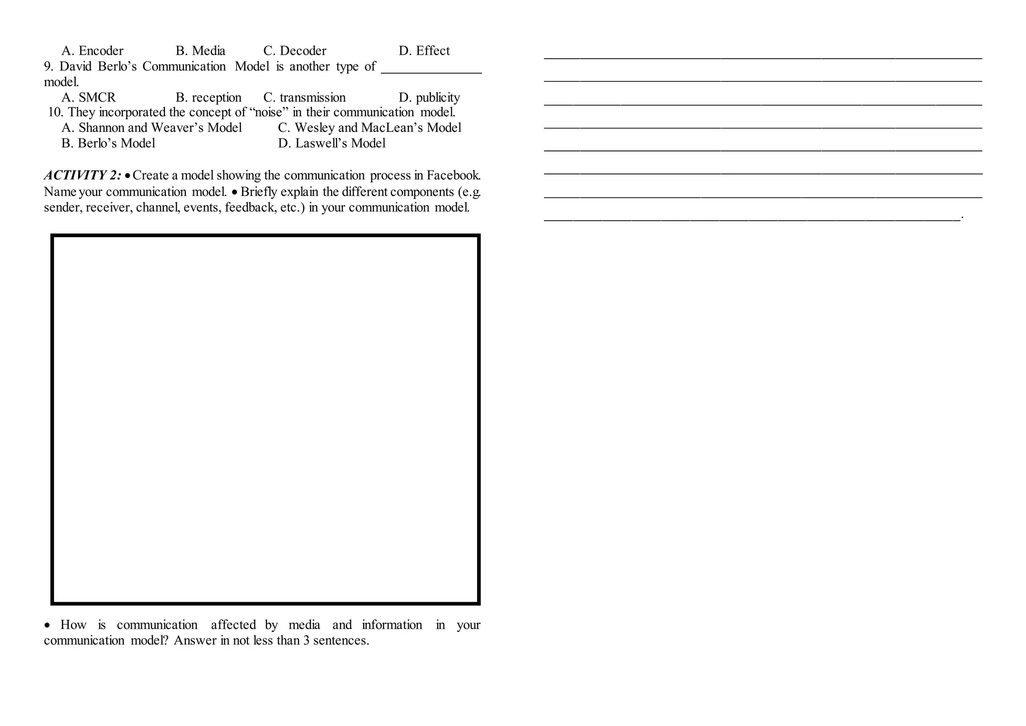 A. Encoder B. Media C. Decoder D. Effect
9. David Berlo’s Communication Model is another type of _______________
model.
A. SMCR B. reception C. transmission D. publicity
10. They incorporated the concept of “noise” in their communication model.
A. Shannon and Weaver’s Model C. Wesley and MacLean’s Model
B. Berlo’s Model D. Laswell’s Model
ACTIVITY 2: Create a model showing the communication process in Facebook.
Name your communication model.  Briefly explain the different components (e.g.
sender, receiver, channel, events, feedback, etc.) in your communication model.
 How is communication affected by media and information in your
communication model? Answer in not less than 3 sentences.
_________________________________________________________________
_________________________________________________________________
_________________________________________________________________
_________________________________________________________________
_________________________________________________________________
_________________________________________________________________
_________________________________________________________________
_________________________________________________________.
 
