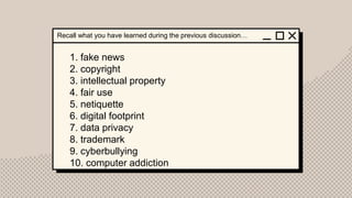 1. fake news
2. copyright
3. intellectual property
4. fair use
5. netiquette
6. digital footprint
7. data privacy
8. trademark
9. cyberbullying
10. computer addiction
Recall what you have learned during the previous discussion…
 