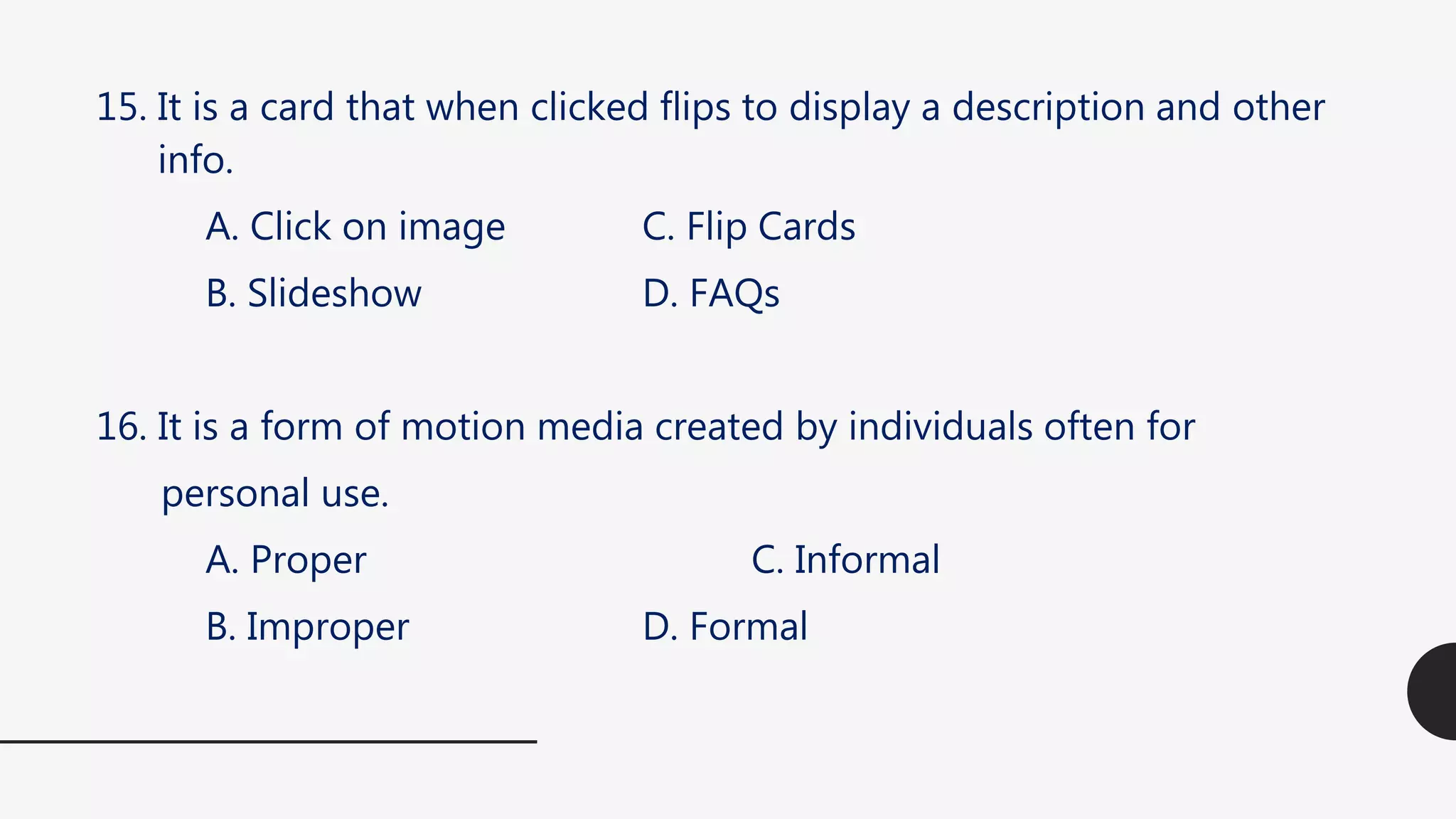 15. It is a card that when clicked flips to display a description and other
info.
A. Click on image C. Flip Cards
B. Slideshow D. FAQs
16. It is a form of motion media created by individuals often for
personal use.
A. Proper C. Informal
B. Improper D. Formal
 