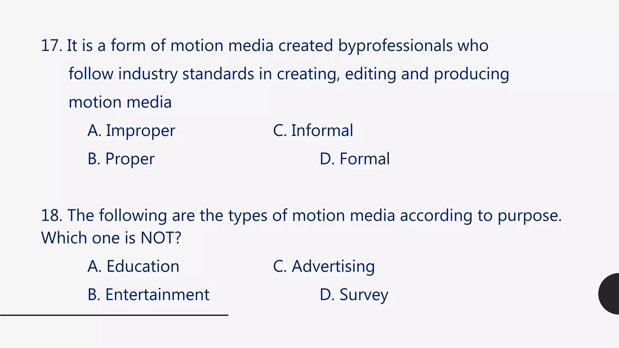 17. It is a form of motion media created byprofessionals who
follow industry standards in creating, editing and producing
motion media
A. Improper C. Informal
B. Proper D. Formal
18. The following are the types of motion media according to purpose.
Which one is NOT?
A. Education C. Advertising
B. Entertainment D. Survey
 