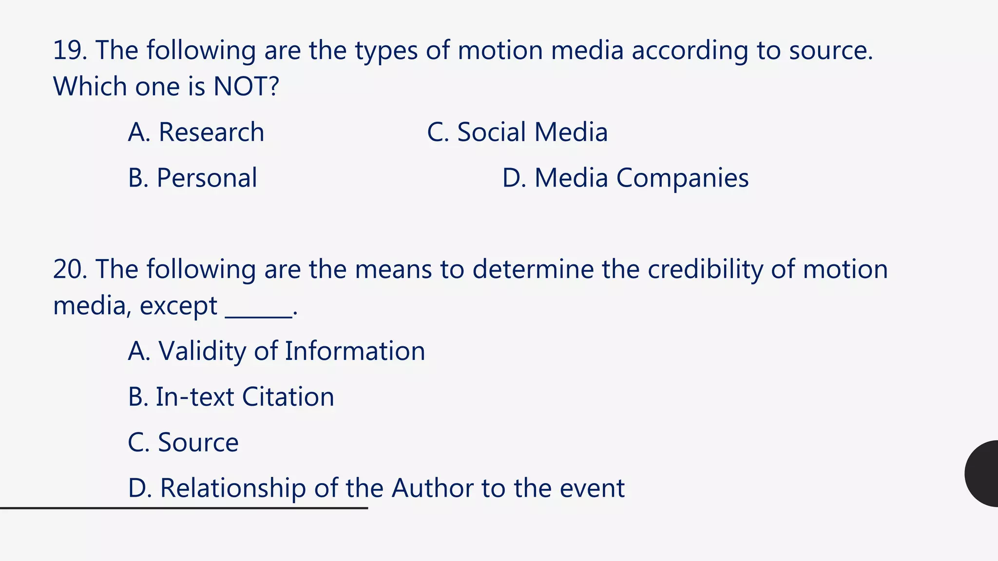 19. The following are the types of motion media according to source.
Which one is NOT?
A. Research C. Social Media
B. Personal D. Media Companies
20. The following are the means to determine the credibility of motion
media, except ______.
A. Validity of Information
B. In-text Citation
C. Source
D. Relationship of the Author to the event
 