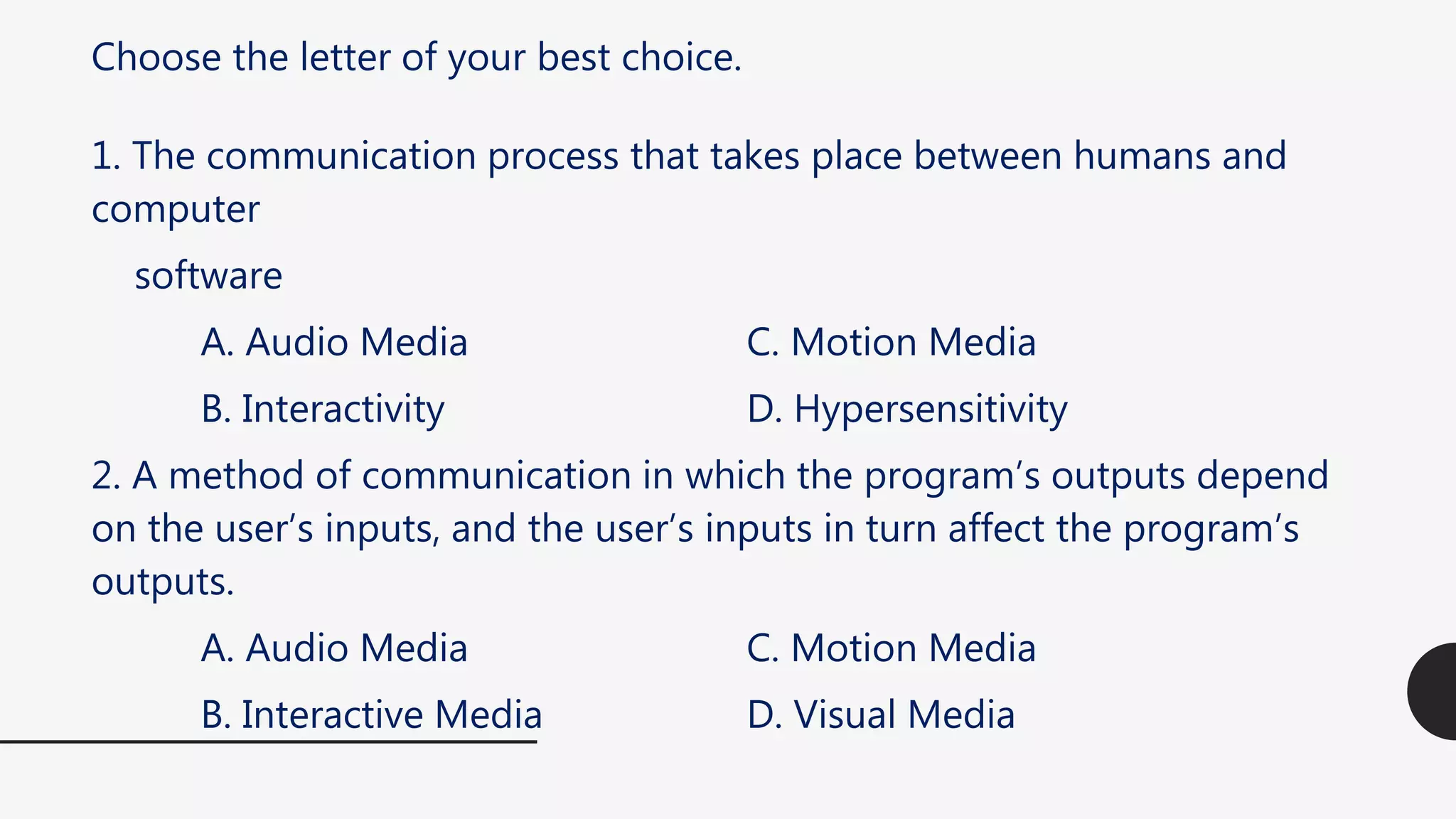 Choose the letter of your best choice.
1. The communication process that takes place between humans and
computer
software
A. Audio Media C. Motion Media
B. Interactivity D. Hypersensitivity
2. A method of communication in which the program’s outputs depend
on the user’s inputs, and the user’s inputs in turn affect the program’s
outputs.
A. Audio Media C. Motion Media
B. Interactive Media D. Visual Media
 