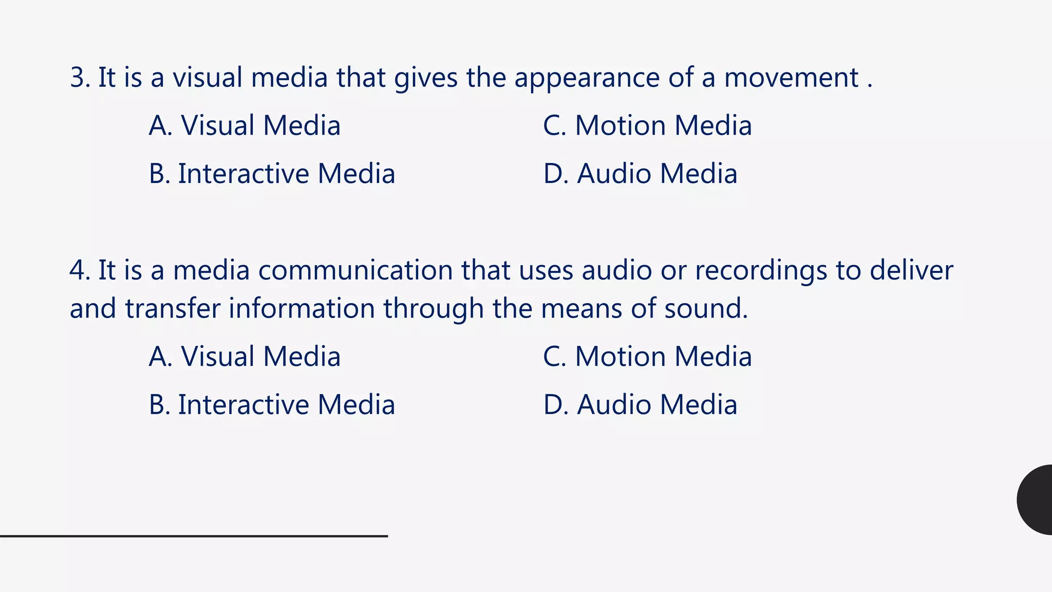 3. It is a visual media that gives the appearance of a movement .
A. Visual Media C. Motion Media
B. Interactive Media D. Audio Media
4. It is a media communication that uses audio or recordings to deliver
and transfer information through the means of sound.
A. Visual Media C. Motion Media
B. Interactive Media D. Audio Media
 