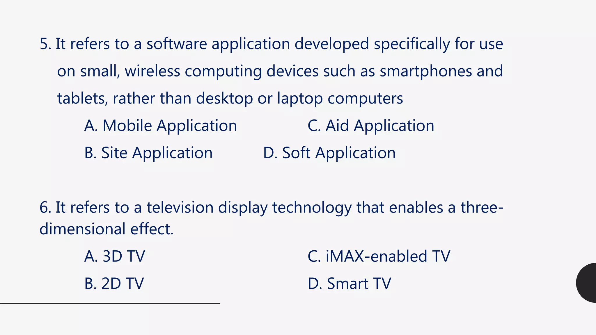 5. It refers to a software application developed specifically for use
on small, wireless computing devices such as smartphones and
tablets, rather than desktop or laptop computers
A. Mobile Application C. Aid Application
B. Site Application D. Soft Application
6. It refers to a television display technology that enables a three-
dimensional effect.
A. 3D TV C. iMAX-enabled TV
B. 2D TV D. Smart TV
 