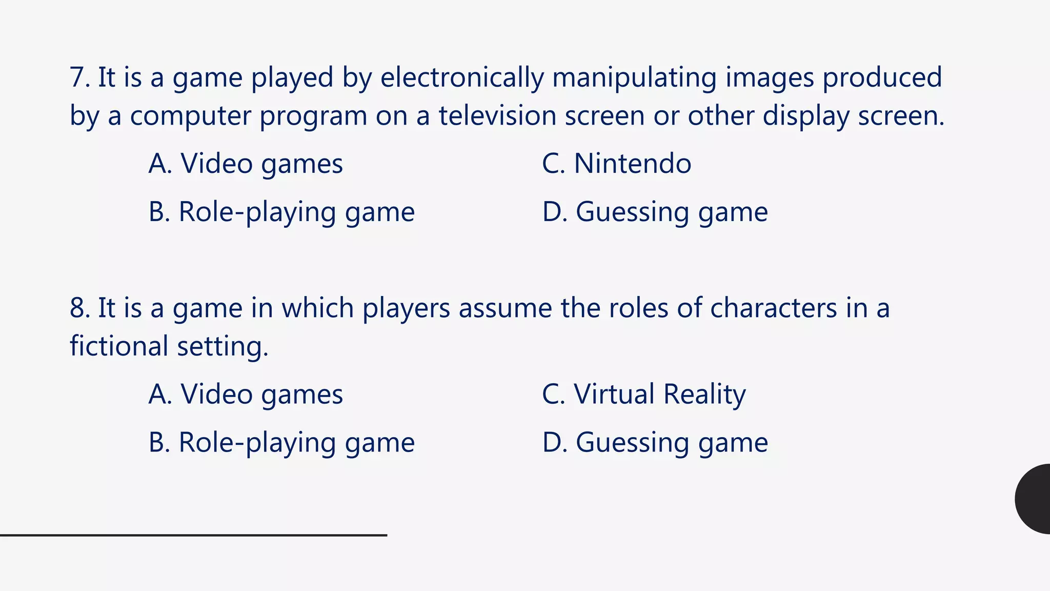 7. It is a game played by electronically manipulating images produced
by a computer program on a television screen or other display screen.
A. Video games C. Nintendo
B. Role-playing game D. Guessing game
8. It is a game in which players assume the roles of characters in a
fictional setting.
A. Video games C. Virtual Reality
B. Role-playing game D. Guessing game
 