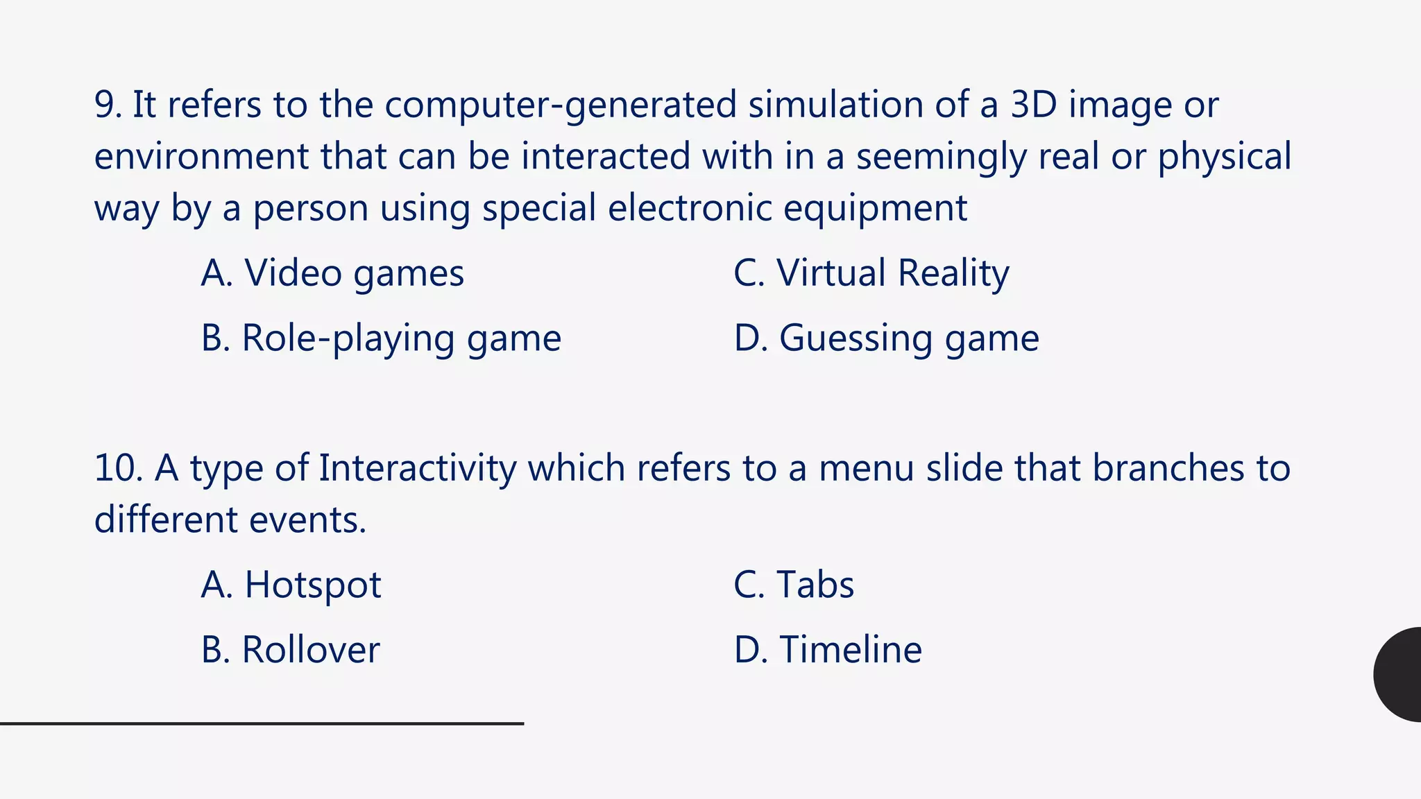9. It refers to the computer-generated simulation of a 3D image or
environment that can be interacted with in a seemingly real or physical
way by a person using special electronic equipment
A. Video games C. Virtual Reality
B. Role-playing game D. Guessing game
10. A type of Interactivity which refers to a menu slide that branches to
different events.
A. Hotspot C. Tabs
B. Rollover D. Timeline
 