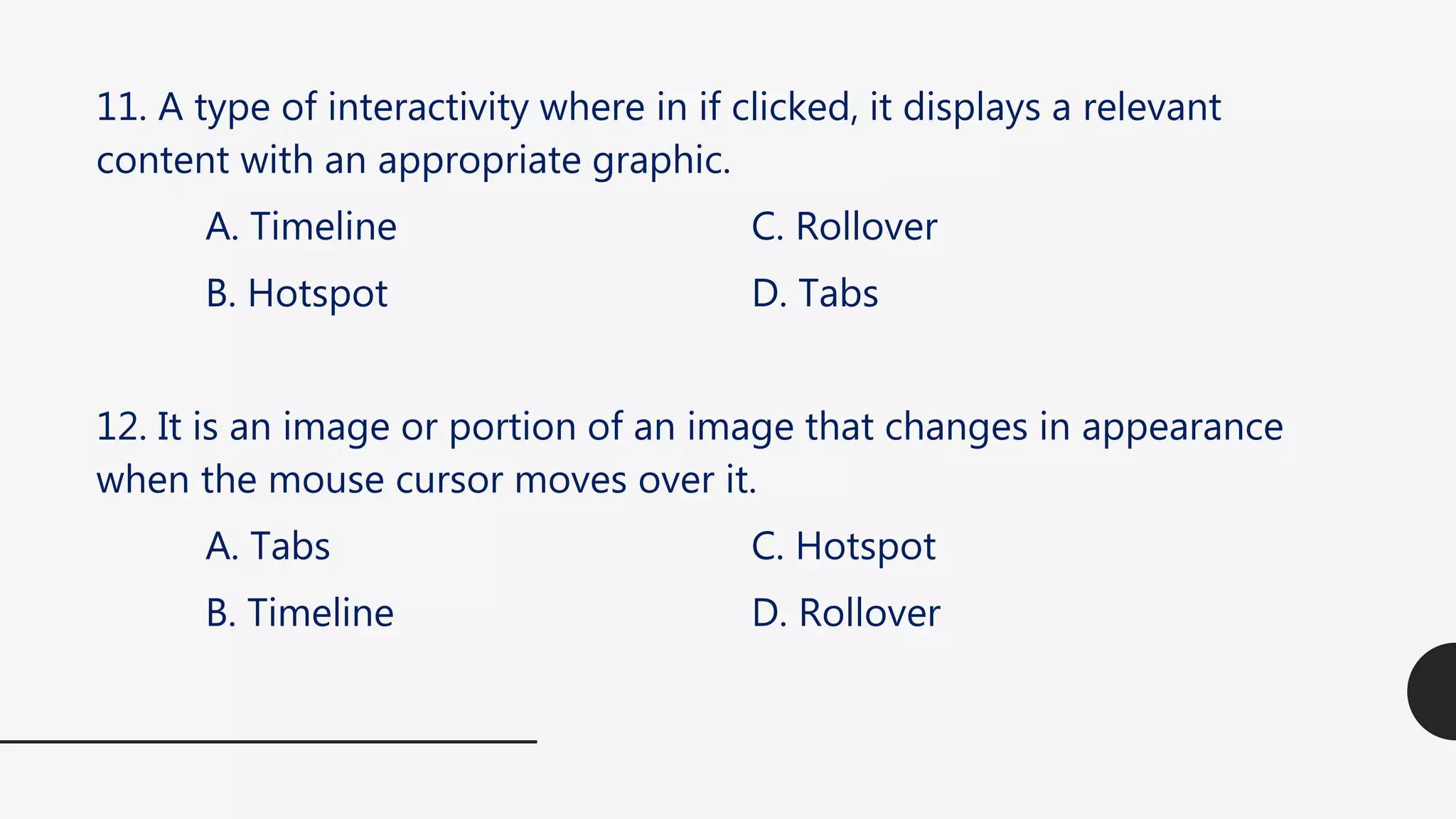 11. A type of interactivity where in if clicked, it displays a relevant
content with an appropriate graphic.
A. Timeline C. Rollover
B. Hotspot D. Tabs
12. It is an image or portion of an image that changes in appearance
when the mouse cursor moves over it.
A. Tabs C. Hotspot
B. Timeline D. Rollover
 