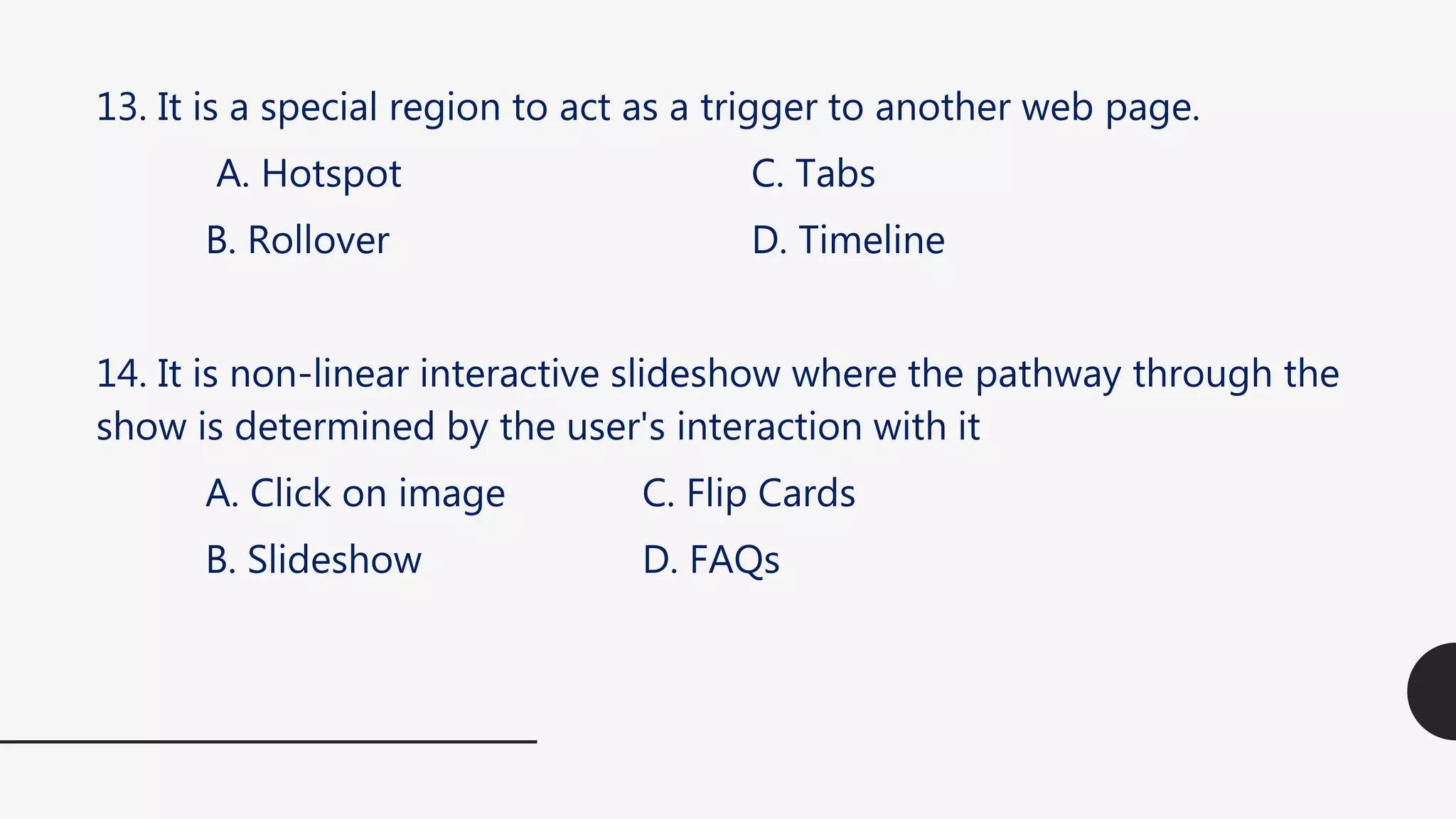 13. It is a special region to act as a trigger to another web page.
A. Hotspot C. Tabs
B. Rollover D. Timeline
14. It is non-linear interactive slideshow where the pathway through the
show is determined by the user's interaction with it
A. Click on image C. Flip Cards
B. Slideshow D. FAQs
 