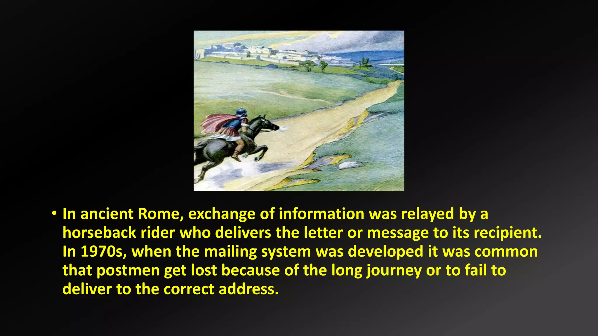 • In ancient Rome, exchange of information was relayed by a
horseback rider who delivers the letter or message to its recipient.
In 1970s, when the mailing system was developed it was common
that postmen get lost because of the long journey or to fail to
deliver to the correct address.
 
