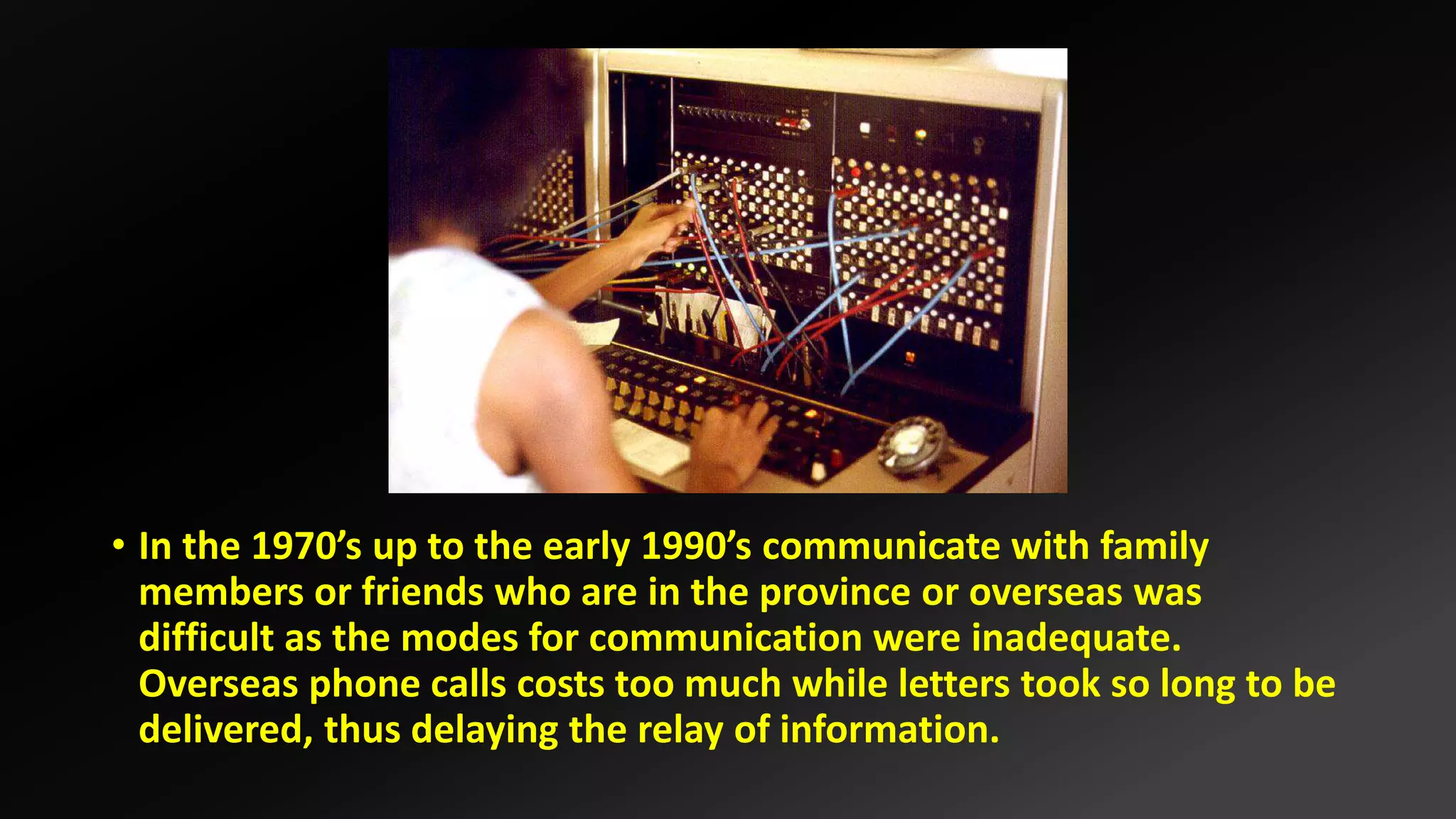 • In the 1970’s up to the early 1990’s communicate with family
members or friends who are in the province or overseas was
difficult as the modes for communication were inadequate.
Overseas phone calls costs too much while letters took so long to be
delivered, thus delaying the relay of information.
 