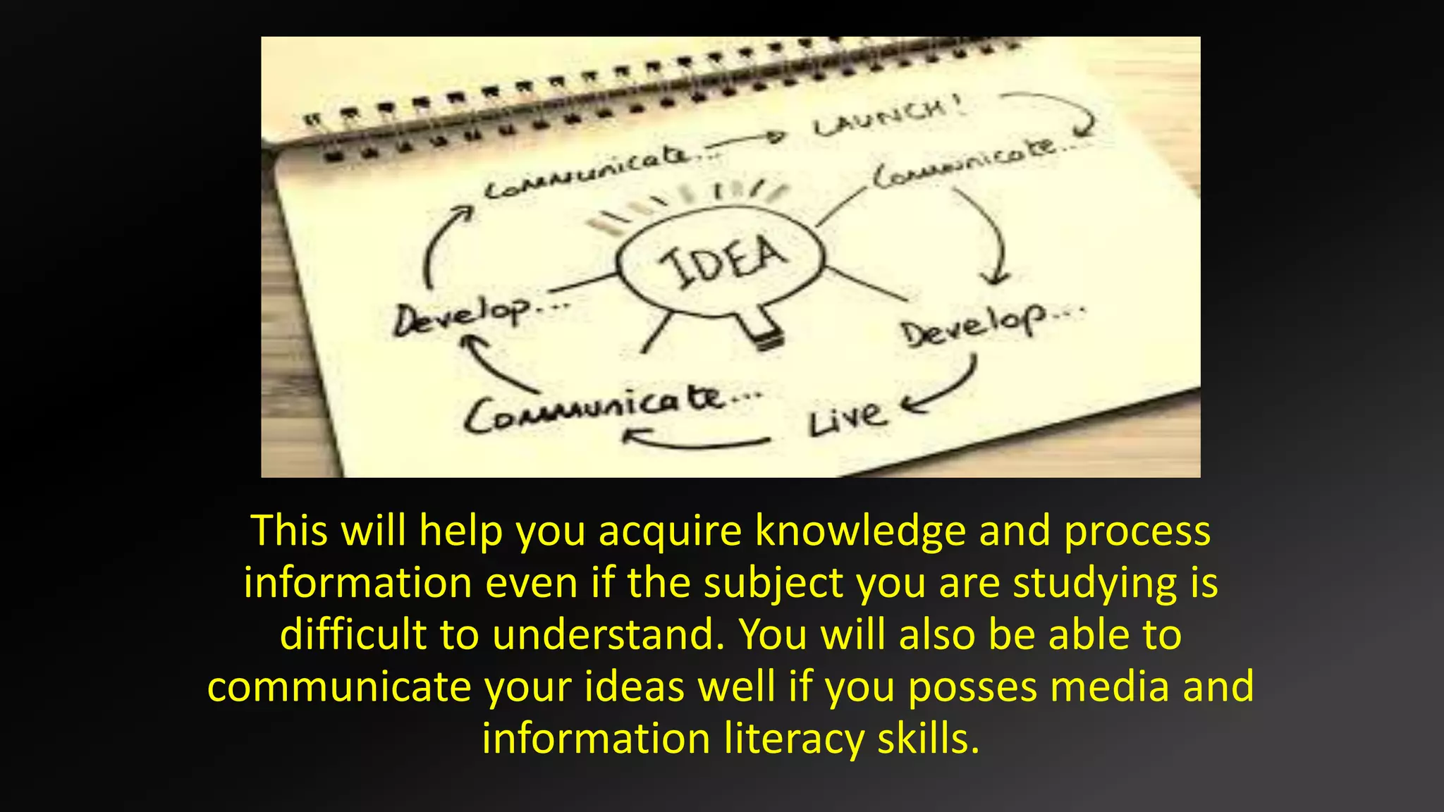This will help you acquire knowledge and process
information even if the subject you are studying is
difficult to understand. You will also be able to
communicate your ideas well if you posses media and
information literacy skills.
 