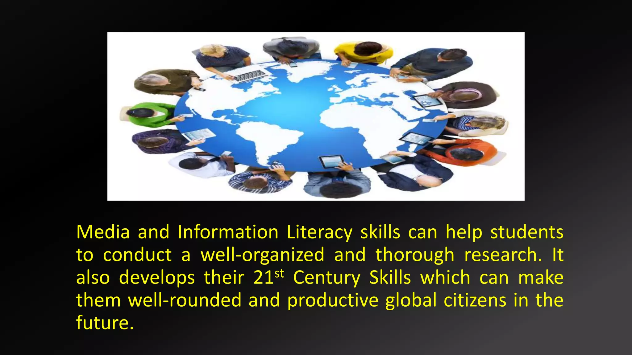 Media and Information Literacy skills can help students
to conduct a well-organized and thorough research. It
also develops their 21st Century Skills which can make
them well-rounded and productive global citizens in the
future.
 