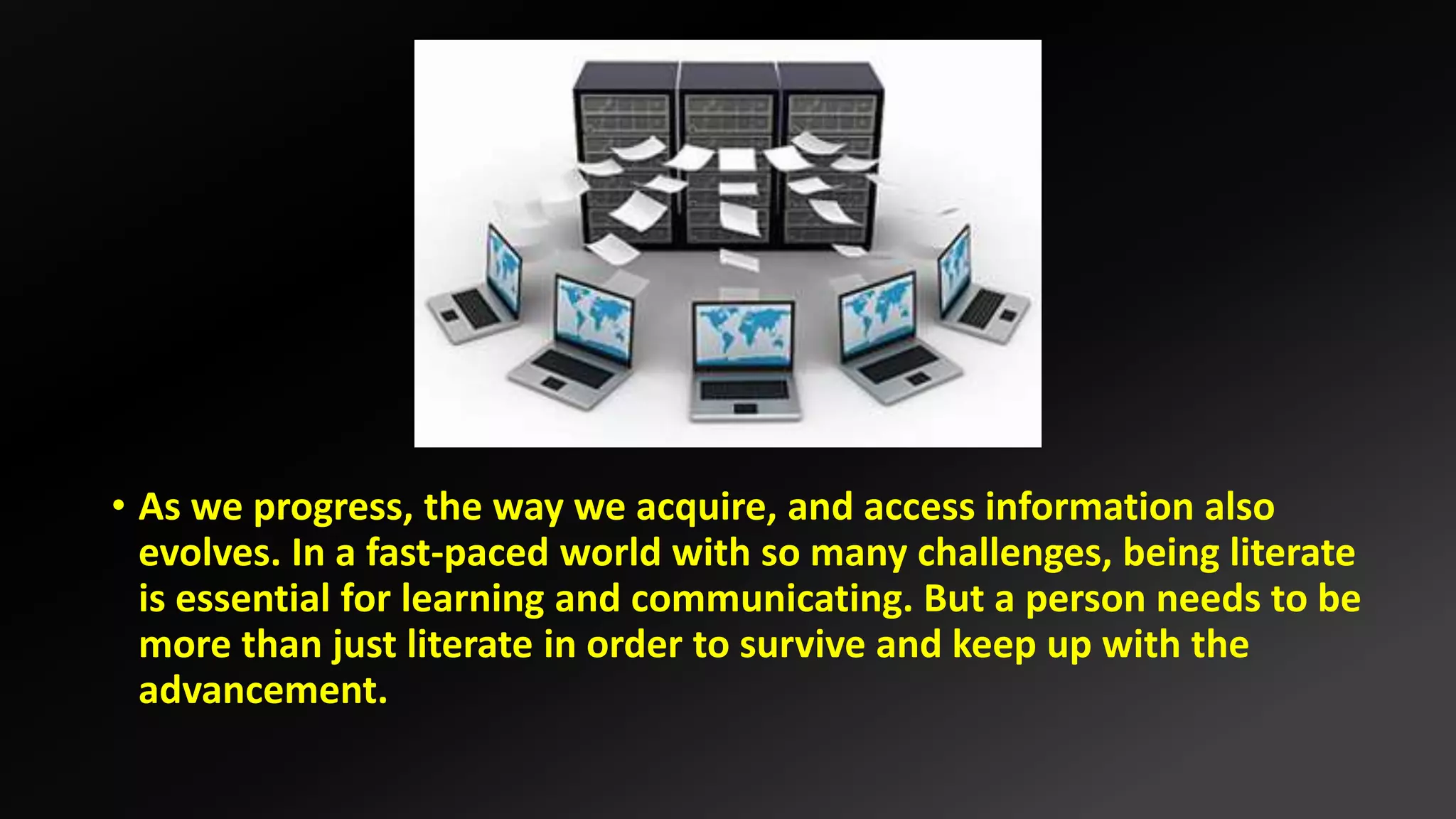 • As we progress, the way we acquire, and access information also
evolves. In a fast-paced world with so many challenges, being literate
is essential for learning and communicating. But a person needs to be
more than just literate in order to survive and keep up with the
advancement.
 