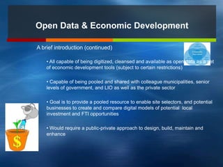 Open Data & Economic Development
A brief introduction (continued)
• All capable of being digitized, cleansed and available as open data as a set
of economic development tools (subject to certain restrictions)
• Capable of being pooled and shared with colleague municipalities, senior
levels of government, and LIO as well as the private sector
• Goal is to provide a pooled resource to enable site selectors, and potential
businesses to create and compare digital models of potential local
investment and FTI opportunities
• Would require a public-private approach to design, build, maintain and
enhance
 