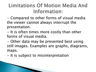 • Compared to other forms of visual media
the viewer cannot always interrupt the
presentation.
• It is often times more costly than other
forms of visual media.
• Other data may be presented best using
still images. Examples are graphs, diagrams,
maps.
• It is subject to misinterpretation
 